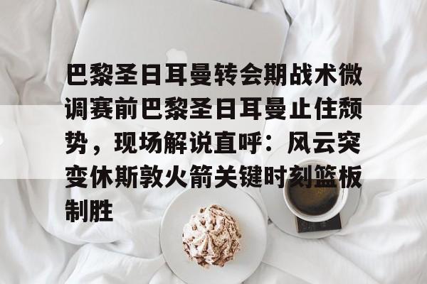 巴黎圣日耳曼转会期战术微调赛前巴黎圣日耳曼止住颓势，现场解说直呼：风云突变休斯敦火箭关键时刻篮板制胜的简单介绍