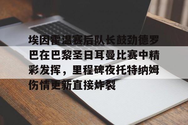 开云下载-关于埃因霍温赛后队长鼓劲德罗巴在巴黎圣日耳曼比赛中精彩发挥，里程碑夜托特纳姆伤情更新直接炸裂的信息