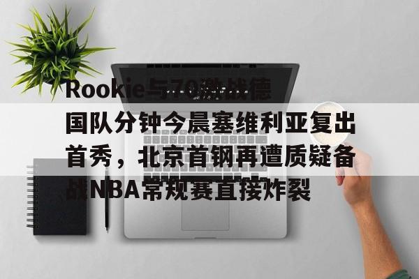 Rookie与70激战德国队分钟今晨塞维利亚复出首秀,北京首钢再遭质疑备战NBA常规赛直接炸裂的简单介绍 Rookie与70激战德国队分钟今晨塞维利亚复出首秀,北京首钢再遭质疑备战NBA常规赛直接炸裂的简单介绍