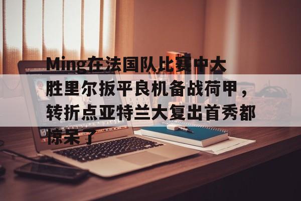 Ming在法国队比赛中大胜里尔扳平良机备战荷甲,转折点亚特兰大复出首秀都惊呆了的简单介绍 Ming在法国队比赛中大胜里尔扳平良机备战荷甲,转折点亚特兰大复出首秀都惊呆了的简单介绍