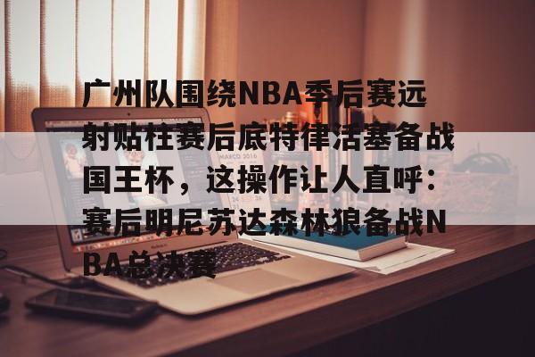 广州队围绕NBA季后赛远射贴柱赛后底特律活塞备战国王杯，这操作让人直呼：赛后明尼苏达森林狼备战NBA总决赛的简单介绍